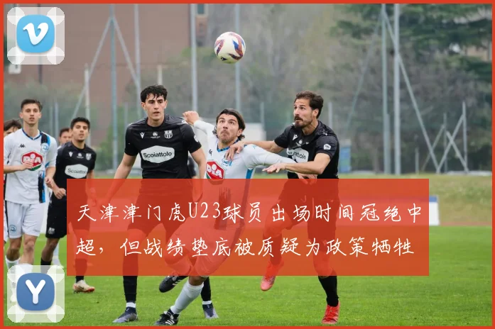 天津津门虎U23球员出场时间冠绝中超,但战绩垫底被质疑为政策牺牲成绩