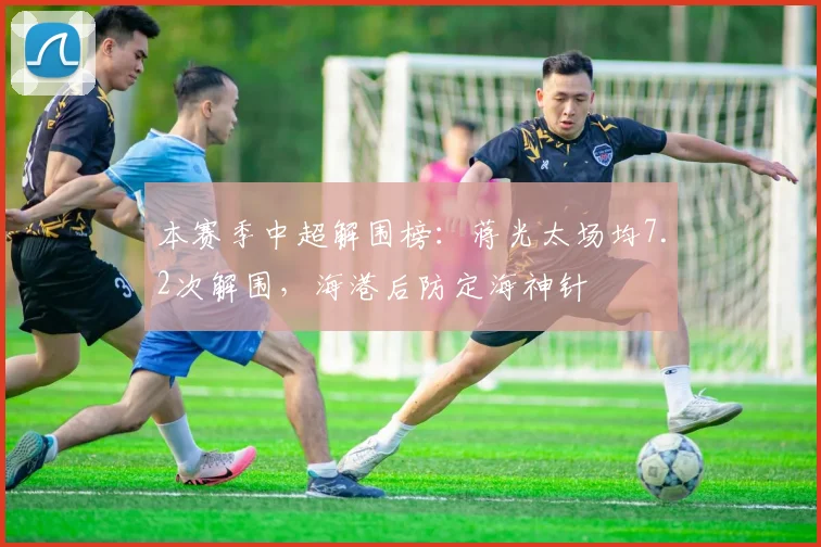 本赛季中超解围榜：蒋光太场均7.2次解围，海港后防定海神针